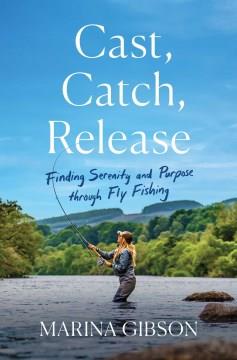 Cast, catch, release : finding serenity and purpose through fly fishing